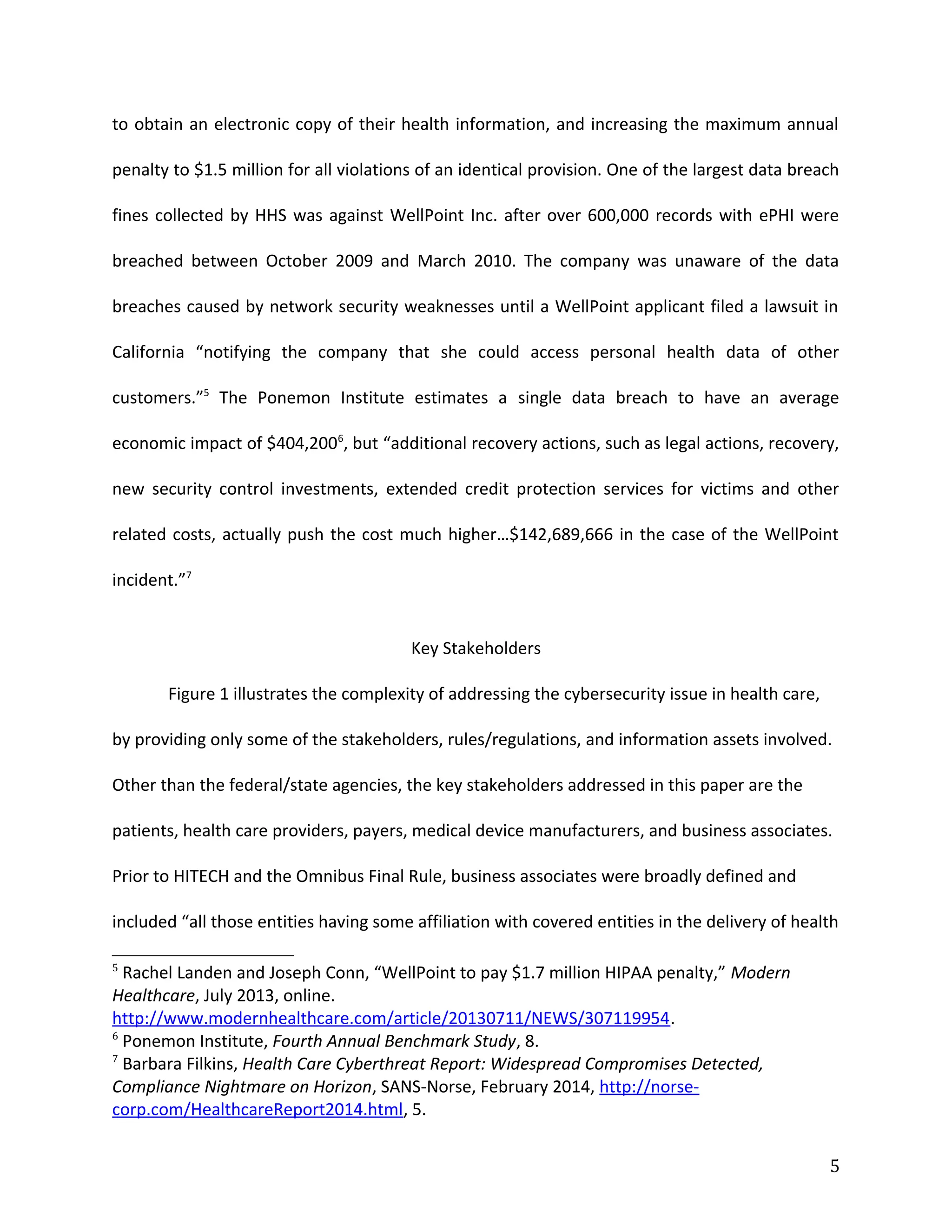 to obtain an electronic copy of their health information, and increasing the maximum annual
penalty to $1.5 million for all violations of an identical provision. One of the largest data breach
fines collected by HHS was against WellPoint Inc. after over 600,000 records with ePHI were
breached between October 2009 and March 2010. The company was unaware of the data
breaches caused by network security weaknesses until a WellPoint applicant filed a lawsuit in
California “notifying the company that she could access personal health data of other
customers.”5
The Ponemon Institute estimates a single data breach to have an average
economic impact of $404,2006
, but “additional recovery actions, such as legal actions, recovery,
new security control investments, extended credit protection services for victims and other
related costs, actually push the cost much higher…$142,689,666 in the case of the WellPoint
incident.”7
Key Stakeholders
Figure 1 illustrates the complexity of addressing the cybersecurity issue in health care,
by providing only some of the stakeholders, rules/regulations, and information assets involved.
Other than the federal/state agencies, the key stakeholders addressed in this paper are the
patients, health care providers, payers, medical device manufacturers, and business associates.
Prior to HITECH and the Omnibus Final Rule, business associates were broadly defined and
included “all those entities having some affiliation with covered entities in the delivery of health
5
Rachel Landen and Joseph Conn, “WellPoint to pay $1.7 million HIPAA penalty,” Modern
Healthcare, July 2013, online.
http://www.modernhealthcare.com/article/20130711/NEWS/307119954.
6
Ponemon Institute, Fourth Annual Benchmark Study, 8.
7
Barbara Filkins, Health Care Cyberthreat Report: Widespread Compromises Detected,
Compliance Nightmare on Horizon, SANS-Norse, February 2014, http://norse-
corp.com/HealthcareReport2014.html, 5.
5
 