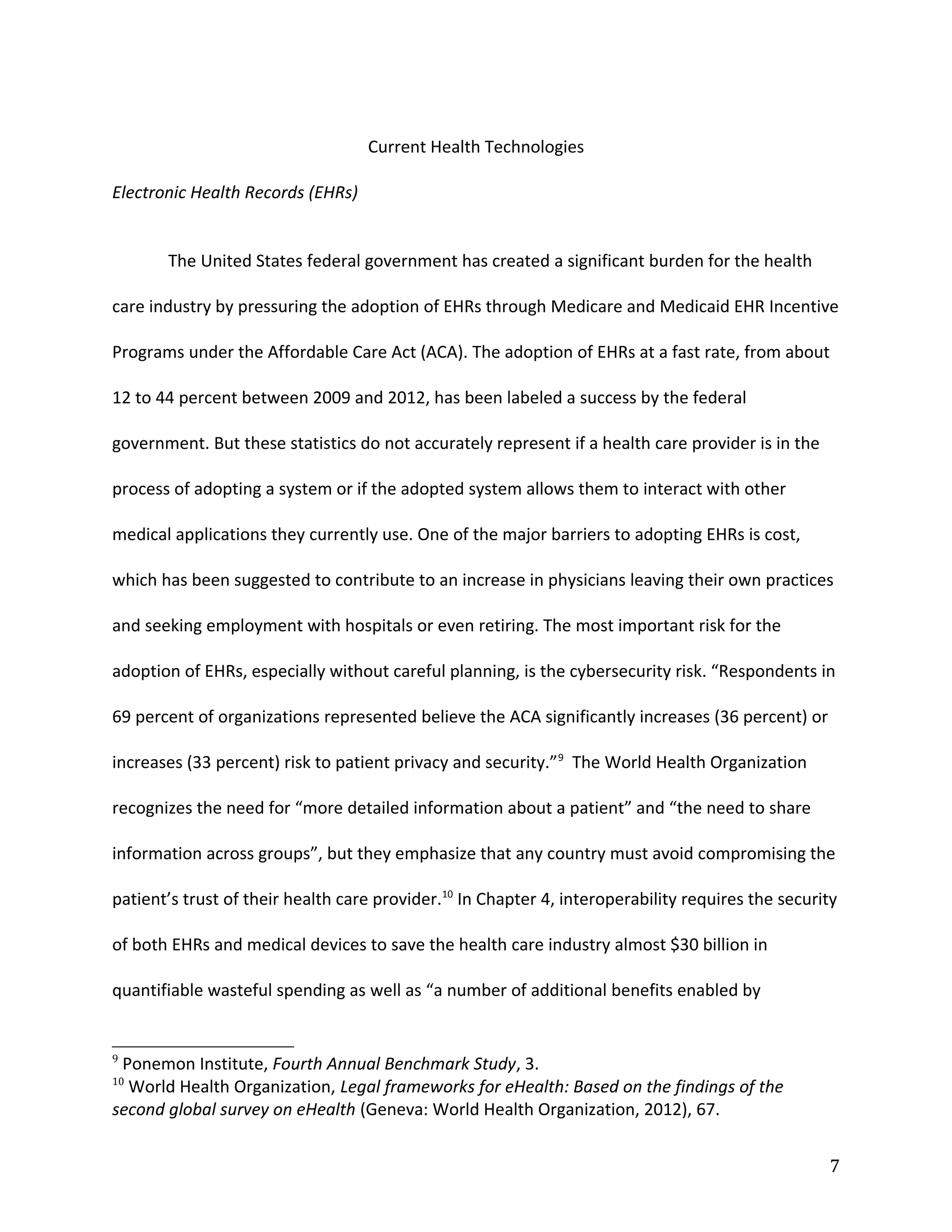 Current Health Technologies
Electronic Health Records (EHRs)
The United States federal government has created a significant burden for the health
care industry by pressuring the adoption of EHRs through Medicare and Medicaid EHR Incentive
Programs under the Affordable Care Act (ACA). The adoption of EHRs at a fast rate, from about
12 to 44 percent between 2009 and 2012, has been labeled a success by the federal
government. But these statistics do not accurately represent if a health care provider is in the
process of adopting a system or if the adopted system allows them to interact with other
medical applications they currently use. One of the major barriers to adopting EHRs is cost,
which has been suggested to contribute to an increase in physicians leaving their own practices
and seeking employment with hospitals or even retiring. The most important risk for the
adoption of EHRs, especially without careful planning, is the cybersecurity risk. “Respondents in
69 percent of organizations represented believe the ACA significantly increases (36 percent) or
increases (33 percent) risk to patient privacy and security.”9
The World Health Organization
recognizes the need for “more detailed information about a patient” and “the need to share
information across groups”, but they emphasize that any country must avoid compromising the
patient’s trust of their health care provider.10
In Chapter 4, interoperability requires the security
of both EHRs and medical devices to save the health care industry almost $30 billion in
quantifiable wasteful spending as well as “a number of additional benefits enabled by
9
Ponemon Institute, Fourth Annual Benchmark Study, 3.
10
World Health Organization, Legal frameworks for eHealth: Based on the findings of the
second global survey on eHealth (Geneva: World Health Organization, 2012), 67.
7
 