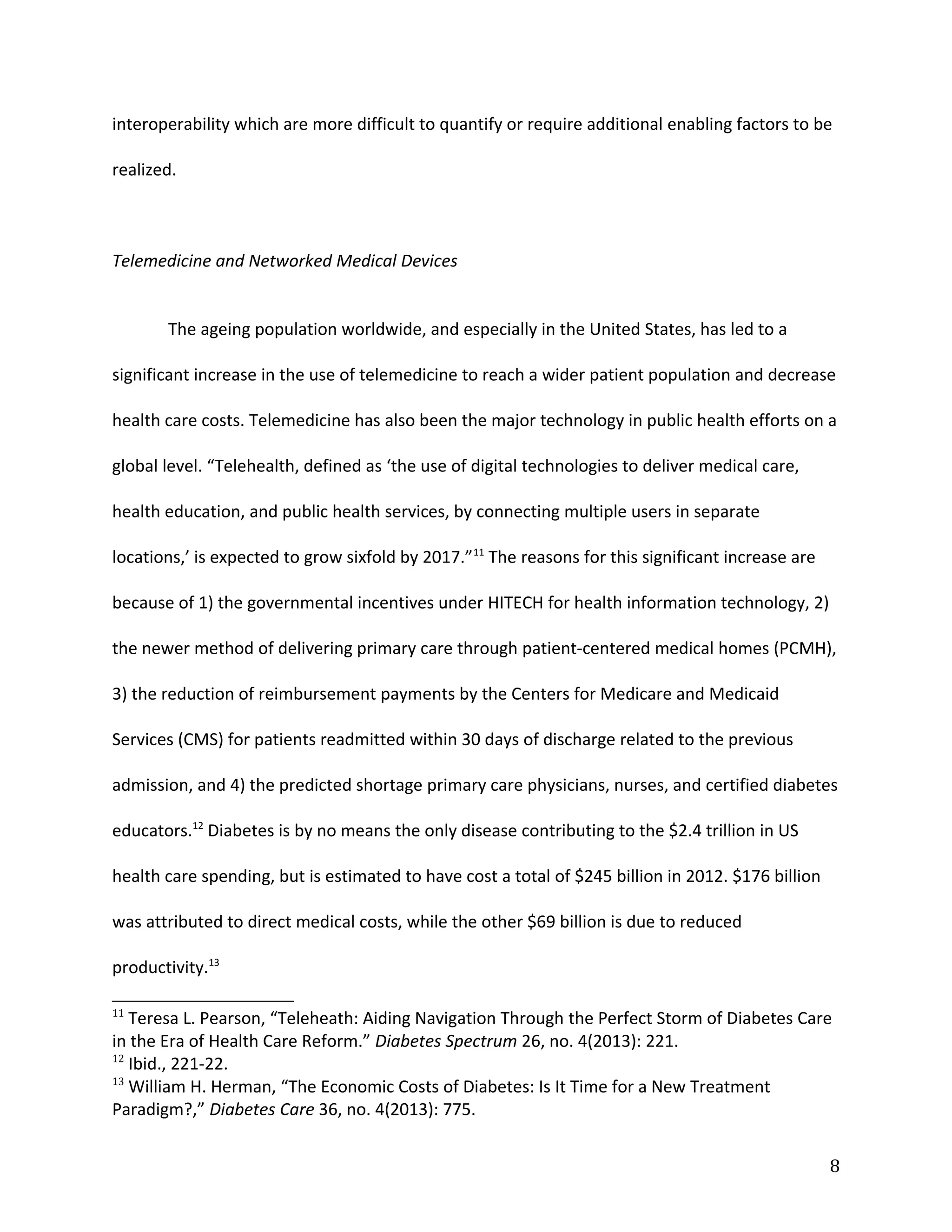 interoperability which are more difficult to quantify or require additional enabling factors to be
realized.
Telemedicine and Networked Medical Devices
The ageing population worldwide, and especially in the United States, has led to a
significant increase in the use of telemedicine to reach a wider patient population and decrease
health care costs. Telemedicine has also been the major technology in public health efforts on a
global level. “Telehealth, defined as ‘the use of digital technologies to deliver medical care,
health education, and public health services, by connecting multiple users in separate
locations,’ is expected to grow sixfold by 2017.”11
The reasons for this significant increase are
because of 1) the governmental incentives under HITECH for health information technology, 2)
the newer method of delivering primary care through patient-centered medical homes (PCMH),
3) the reduction of reimbursement payments by the Centers for Medicare and Medicaid
Services (CMS) for patients readmitted within 30 days of discharge related to the previous
admission, and 4) the predicted shortage primary care physicians, nurses, and certified diabetes
educators.12
Diabetes is by no means the only disease contributing to the $2.4 trillion in US
health care spending, but is estimated to have cost a total of $245 billion in 2012. $176 billion
was attributed to direct medical costs, while the other $69 billion is due to reduced
productivity.13
11
Teresa L. Pearson, “Teleheath: Aiding Navigation Through the Perfect Storm of Diabetes Care
in the Era of Health Care Reform.” Diabetes Spectrum 26, no. 4(2013): 221.
12
Ibid., 221-22.
13
William H. Herman, “The Economic Costs of Diabetes: Is It Time for a New Treatment
Paradigm?,” Diabetes Care 36, no. 4(2013): 775.
8
 