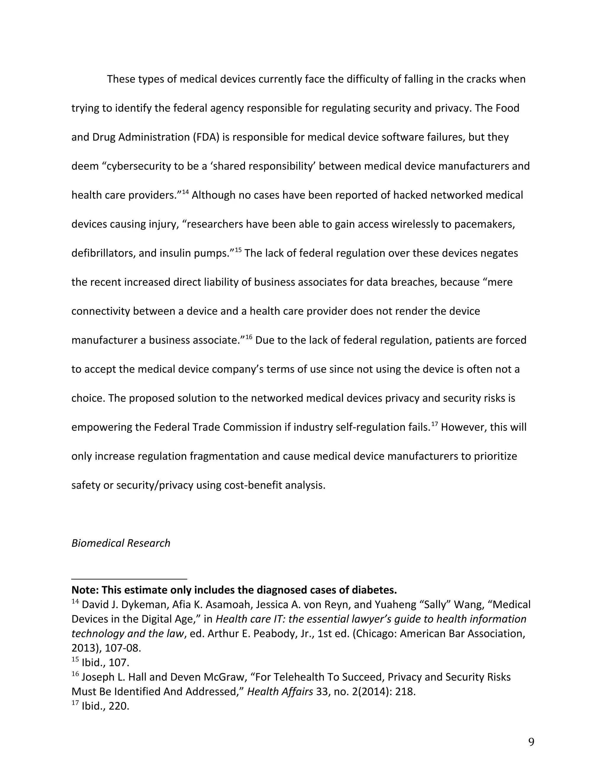 These types of medical devices currently face the difficulty of falling in the cracks when
trying to identify the federal agency responsible for regulating security and privacy. The Food
and Drug Administration (FDA) is responsible for medical device software failures, but they
deem “cybersecurity to be a ‘shared responsibility’ between medical device manufacturers and
health care providers.”14
Although no cases have been reported of hacked networked medical
devices causing injury, “researchers have been able to gain access wirelessly to pacemakers,
defibrillators, and insulin pumps.”15
The lack of federal regulation over these devices negates
the recent increased direct liability of business associates for data breaches, because “mere
connectivity between a device and a health care provider does not render the device
manufacturer a business associate.”16
Due to the lack of federal regulation, patients are forced
to accept the medical device company’s terms of use since not using the device is often not a
choice. The proposed solution to the networked medical devices privacy and security risks is
empowering the Federal Trade Commission if industry self-regulation fails.17
However, this will
only increase regulation fragmentation and cause medical device manufacturers to prioritize
safety or security/privacy using cost-benefit analysis.
Biomedical Research
Note: This estimate only includes the diagnosed cases of diabetes.
14
David J. Dykeman, Afia K. Asamoah, Jessica A. von Reyn, and Yuaheng “Sally” Wang, “Medical
Devices in the Digital Age,” in Health care IT: the essential lawyer’s guide to health information
technology and the law, ed. Arthur E. Peabody, Jr., 1st ed. (Chicago: American Bar Association,
2013), 107-08.
15
Ibid., 107.
16
Joseph L. Hall and Deven McGraw, “For Telehealth To Succeed, Privacy and Security Risks
Must Be Identified And Addressed,” Health Affairs 33, no. 2(2014): 218.
17
Ibid., 220.
9
 