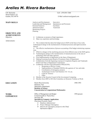 Arelies M. Rivera Barbosa
__________________________________________________________________________________________
Urb. Horizonte Cell – (787)391-7280
Street Estelar C-22
Gurabo, P.R. 00778 E-Mail: areliesrivera@gmail.com
MAIN SKILLS Analysis and Development
Leadership and Management
Oriented Solutions
Abstraction Ideas
Monitoring Projects
Planning
Innovative
Spontaneous and Persistent
Facilitator
Teamwork
OBJECTIVE AND
ACHIEVEMENTS
Objective:


 Collaborate on projects of high importance.
 Share my experience and knowledge.
Achievements: 
The evolution that has taken the budget area in OGP on the basis of my work,
technological change in the mechanization of manual processes and rapid execution
thereof.
The effective mechanization of process accounting of the budget minimizing response
time.
 Effective changes in the machining processes from different areas in the OGP agency.
 Technological change in the mechanization of manual processes in the area of
technology OGP and other agencies.
 First Implementation of digitization in the State of Department.
 Making Licensing System Board of Examiners State of Department.
 Collaboration from the beginning in projects Complaints Registry and Trademark
DACO and State of Department Corporations.
 Collaborate with the Chief Information Officer(CIO);
o Reopening or PR.Gov Center
o Implementation of Standard NIEM in the agencies of law and order
o Coordination of interagency projects
o Technologies Events Tech Summit, UX / UI, etc.
o Code for America
o Other
 Member of the Security Council of the Government Computing
 Member from 2009 to 2014 the Committee on Domestic Violence at Work
EDUCATION Puerto Rico University
Humacao, P.R.
Matematics Department
Bachelor of Science
Concentration in Computational Mathematics
1988-1993
WORK
EXPERIENCE
Office of Management and Budget
Commonwealth of Puerto Rico
San Juan, PR
Specialist in Computer Applications
Functional Positions Taken:
 Database Administrator
 Project Manager Interagency
 Director for interagency projects in the Chief
Information Officer
1995-present
 