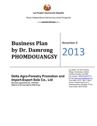 Lao People’s Democratic Republic
Peace Independence Democracy Unity Prosperity
---=== 00 00 ===---
Business Plan
by Dr. Damrong
PHOMDOUANGSY
November 6
2013
Delta Agro-Forestry Promotion and
Import-Export Sole Co., Ltd
Business registration No. 1744/ຫຈກຫຈກຫຈກຫຈກ
Reserve of theReserve of theReserve of theReserve of the copycopycopycopy right by Delta Groupright by Delta Groupright by Delta Groupright by Delta Group
Lao Office: 197 Nonh Peeng
Village, Chanthabury District,
Vientiane Capital, Lao PDR.
Lao number: +856-20 99337774,
E-mail: damrong.laos@gmail.com
Thai Office: 57/33 Moo 7 Glory
House, Phuthamonthon Si 3,
Thaweewathana, Bangkok 10170,
Thai number: 0910151381
 