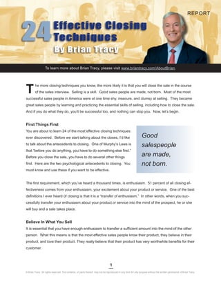 REPORT




24                         Effective Closing
                           Techniques
                           By Brian Tracy

© Brian Tracy. All rights reserved. The contents, or parts thereof, may not be reproduced in www.briantracy.com/AboutBrian.
                   To learn more about Brian Tracy, please visit any form for any purpose without the written permission of Brian Tracy.




T
         he more closing techniques you know, the more likely it is that you will close the sale in the course
         of the sales interview. Selling is a skill. Good sales people are made, not born. Most of the most
successful sales people in America were at one time shy, insecure, and clumsy at selling. They became
great sales people by learning and practicing the essential skills of selling, including how to close the sale.
And if you do what they do, you’ll be successful too, and nothing can stop you. Now, let’s begin.


First Things First
You are about to learn 24 of the most effective closing techniques
ever discovered. Before we start talking about the closes, I’d like                                             Good
to talk about the antecedents to closing. One of Murphy’s Laws is                                               salespeople
that “before you do anything, you have to do something else first.”
Before you close the sale, you have to do several other things
                                                                                                                are made,
first. Here are the two psychological antecedents to closing. You                                               not born.
must know and use these if you want to be effective.


The first requirement, which you’ve heard a thousand times, is enthusiasm. 51 percent of all closing ef-
fectiveness comes from your enthusiasm, your excitement about your product or service. One of the best
definitions I ever heard of closing is that it is a “transfer of enthusiasm.” In other words, when you suc-
cessfully transfer your enthusiasm about your product or service into the mind of the prospect, he or she
will buy and a sale takes place.


Believe In What You Sell
It is essential that you have enough enthusiasm to transfer a sufficient amount into the mind of the other
person. What this means is that the most effective sales people know their product, they believe in their
product, and love their product. They really believe that their product has very worthwhile benefits for their
customer.



                                                                                 1
© Brian Tracy. All rights reserved. The contents, or parts thereof, may not be reproduced in any form for any purpose without the written permission of Brian Tracy.
 