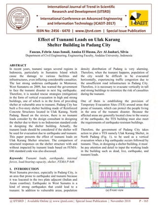 @ IJTSRD | Available Online @ www.ijtsrd.com | Special Issue Publication | November 2018
ISSN No: 2456
International Journal of Trend in Scientific
Research and
International Conference on Advanced Engineering
and Information Technology (ICAEIT
Effect of Tsuna
Shelter
Fauzan, Febrin Anas Ismail, Annisa El Husna, Zev Al
Department of Civil Engineering, Engineering Faculty, Andalas University, Indonesia
ABSTRACT
In recent years, tsunami surges several regions in
Indonesia, particularly in Sumatera
cause the damage to various facilities
infrastructures, even inflicting considerable casualties.
The last strong undersea earthquake in Mentawai,
West Sumatera on 2009, has warned the government
to face the tsunami disaster in next big ear
Therefore, it is needed rescue strategies (mitigation)
in the form of vertical evacuation in high and strong
buildings, one of which is in the form of providing
shelter at vulnerable area to tsunami. Padang City has
built a five-story shelter building made of Reinforced
Concrete Structures located in Ulak Karang, North
Padang. Based on the review, there is no tsunami
loads consider by the design consultant in designing
the shelter due to there is no Indonesian standard code
in designing the shelter building. Actually, the
tsunami loads should be considered if the shelter will
be used for evacuation due to earthquake and tsunami.
This paper presents the effect of tsunami loads on
Ulak Karang Shelter structure. The comparison of
structural responses on the shelter structure with and
without impacted by tsunami loads based on FEMA
646 standard code was also discussed.
Keywords: Tsunami loads, earthquake, internal
forces, load-bearing capacity, shelter, FEMA P
1. INTRODUCTION
West Sumatra province, especially in Padang City, is
an area that prone to earthquake and tsunami because
it was loacated in the two plate adjacent (Indian and
Asian coastline). Earthquake in West Sumatra is
kind of strong earthquakes that could lead to
tsunami. In addition to vulnerable areas, population
@ IJTSRD | Available Online @ www.ijtsrd.com | Special Issue Publication | November 2018
ISSN No: 2456 - 6470 | www.ijtsrd.com | Special Issue Publication
International Journal of Trend in Scientific
Research and Development (IJTSRD)
International Conference on Advanced Engineering
and Information Technology (ICAEIT-2017)
Effect of Tsunami Loads on Ulak Karang
Shelter Building in Padang City
Fauzan, Febrin Anas Ismail, Annisa El Husna, Zev Al Jauhari, Silvia
f Civil Engineering, Engineering Faculty, Andalas University, Indonesia
In recent years, tsunami surges several regions in
Indonesia, particularly in Sumatera Island which
facilities and
considerable casualties.
strong undersea earthquake in Mentawai,
West Sumatera on 2009, has warned the government
to face the tsunami disaster in next big earthquake.
Therefore, it is needed rescue strategies (mitigation)
in the form of vertical evacuation in high and strong
buildings, one of which is in the form of providing
shelter at vulnerable area to tsunami. Padang City has
ding made of Reinforced
Concrete Structures located in Ulak Karang, North
Padang. Based on the review, there is no tsunami
loads consider by the design consultant in designing
the shelter due to there is no Indonesian standard code
building. Actually, the
tsunami loads should be considered if the shelter will
be used for evacuation due to earthquake and tsunami.
This paper presents the effect of tsunami loads on
Ulak Karang Shelter structure. The comparison of
n the shelter structure with and
without impacted by tsunami loads based on FEMA-
Tsunami loads, earthquake, internal
bearing capacity, shelter, FEMA P-646
West Sumatra province, especially in Padang City, is
an area that prone to earthquake and tsunami because
it was loacated in the two plate adjacent (Indian and
West Sumatra is a
of strong earthquakes that could lead to a
tsunami. In addition to vulnerable areas, population
density distribution of Padang
Therefore, when the tsunami happens, population of
the city would be difficult to be evacuated
horizontally, experiencing traffic congestion due to
the unsufficient road infrastructure in Padang City.
Therefore, it is necessary to evacuate vertically in
and strong buildings to minimize the risk of casualties
during the tsunami.
One of them is establishing the provision of
Temporary Evacuation Sites (TES) around areas that
prone of tsunami, which can protect the people living
in the area of the tsunami
affected areas are generally located close to the source
of the earthquake, the TES building must also meet
the requirements of earthquake
Therefore, the government of Padang City takes
action to plan a TES namely Ulak Karang Shelter, in
North Padang (Fig. 1), to
evacuation when a big earthquake occurs followed by
tsunami. Thus, in designing a shelter building, it must
be pay attention and detail to input the working loads
in the building such as dead, live, earthquake, and
tsunami loads.
(a) Front view
@ IJTSRD | Available Online @ www.ijtsrd.com | Special Issue Publication | November 2018 P - 165
Special Issue Publication
International Conference on Advanced Engineering
mi Loads on Ulak Karang
Jauhari, Silvia
f Civil Engineering, Engineering Faculty, Andalas University, Indonesia
Padang is very alarming.
Therefore, when the tsunami happens, population of
the city would be difficult to be evacuated
horizontally, experiencing traffic congestion due to
the unsufficient road infrastructure in Padang City.
evacuate vertically in tall
strong buildings to minimize the risk of casualties
One of them is establishing the provision of
Temporary Evacuation Sites (TES) around areas that
prone of tsunami, which can protect the people living
in the area of the tsunami disaster. Because the
affected areas are generally located close to the source
of the earthquake, the TES building must also meet
the requirements of earthquake-resistant buildings.
Therefore, the government of Padang City takes
ly Ulak Karang Shelter, in
be used as a vertical
evacuation when a big earthquake occurs followed by
tsunami. Thus, in designing a shelter building, it must
be pay attention and detail to input the working loads
ch as dead, live, earthquake, and
(a) Front view
 