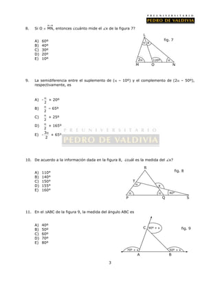 8. Si O  MN, entonces ¿cuánto mide el x de la figura 7? 
3 
A) 60º 
B) 40º 
C) 30º 
D) 20º 
E) 10º 
 x 
9. La semidiferencia entre el suplemento de ( – 10º) y el complemento de (2 – 50º), 
respectivamente, es 
A) - 
 + 20º 
2 
B) 
 – 65º 
2 
C) 
 + 25º 
2 
D) 
 + 165º 
2 
E) - 3 
 + 65º 
2 
10. De acuerdo a la información dada en la figura 8, ¿cuál es la medida del x? 
A) 110° 
B) 140° 
C) 150° 
D) 155° 
E) 160° 
T 
11. En el ABC de la figura 9, la medida del ángulo ABC es 
A) 40º 
B) 50º 
C) 60º 
D) 70º 
E) 80º 
fig. 7 
2  
M 
120º 
O N 
L 
 
 
x 
 
fig. 8 
40° 
R 
P Q S 
C 
90º + x fig. 9 
70º + x 50º + x 
A B 
 