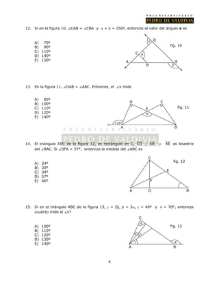 12. Si en la figura 10, CAB = CBA y  +  = 250º, entonces el valor del ángulo x es 
4 
A) 70º 
B) 90º 
C) 110º 
D) 140º 
E) 150º 
13. En la figura 11, DAB = ABC. Entonces, el x mide 
A) 80º 
B) 100º 
C) 110º 
D) 120º 
E) 140º 
x 
 
 
D 
C 
E 
B 
14. El triángulo ABC de la figura 12, es rectángulo en C, CD  AB y AE es bisectriz 
del BAC. Si DFA = 57º, entonces la medida del ABC es 
A) 24º 
B) 33º 
C) 34º 
D) 57º 
E) 66º 
C 
F 
E 
fig. 12 
15. Si en el triángulo ABC de la figura 13,  = 2,  = 2,  = 40º y  = 70º, entonces 
¿cuánto mide el x? 
A) 100º 
B) 110º 
C) 120º 
D) 130º 
E) 140º 
A D B 
 
fig. 13 
x 
C 
  
 
A B 
A 
fig. 10 
110° 
x 
A 
E 
B 
D C 
fig. 11 
 