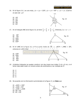 16. En la figura 14, L es una recta, x + y = 120º, z + v = 90º y x = v. ¿Cuál es 
5 
el valor del x? 
A) 10º 
B) 15º 
C) 20º 
D) 30º 
E) 45º 
  y = 
17. En el triángulo ABC de la figura 15, se tiene = 
3 4 
  . Entonces, 2 +  –  = 
4 5 
A) 30º 
B) 75º 
C) 105º 
D) 180º 
E) 225º 
C 
 
  
18. En el ABC de la figura 16, si M es punto medio de AB y BCM = MBC = 30º, 
entonces el BCA mide 
A) 120º 
B) 100º 
C) 90º 
D) 80º 
E) 60º 
fig. 16 
19. ¿Cuántos triángulos se pueden construir con dos trazos que miden 5 cm y 8 cm, si el 
tercer lado debe medir un número entero de centímetros y ser múltiplo de 4? 
A) 2 
B) 3 
C) 5 
D) 6 
E) 9 
20. De acuerdo con la información suministrada en la figura 17, es falso que 
A) ACD = 100º 
B) DAB = 90º 
C) CAB > ADB 
D) CB < AC 
E) AC > DC 
x 
y 
z 
fig. 14 
w 
v 
L 
fig. 15 
A B 
C 
A M 
B 
D 
50º 
C fig. 17 
80º 
60º 
A B 
 
