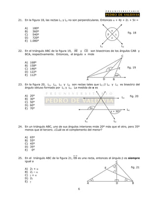 21. En la figura 18, las rectas L1 y L2 no son perpendiculares. Entonces  + 4 + 2 + 5 = 
6 
A) 180º 
B) 360º 
C) 540º 
D) 720º 
E) 1.080° 
22. En el triángulo ABC de la figura 19, AE y CD son bisectrices de los ángulos CAB y 
BCA, respectivamente. Entonces, el ángulo x mide 
A) 168º 
B) 158º 
C) 146º 
D) 122º 
E) 112º 
x E 
68º 
C 
A D B 
fig. 19 
23. En la figura 20, L1, L2, L3 y L4 son rectas tales que L3 // L4 y L3 es bisectriz del 
ángulo obtuso formado por L1 y L2. La medida de x es 
A) 20° 
B) 30° 
C) 50° 
D) 60° 
E) 70° 
24. En un triángulo ABC, uno de sus ángulos interiores mide 20º más que el otro, pero 35º 
menos que el tercero. ¿Cuál es el complemento del menor? 
A) 65º 
B) 55º 
C) 45º 
D) 35º 
E) 0º 
25. En el triángulo ABC de la figura 21, EB es una recta, entonces el ángulo  es siempre 
igual a 
A) 2 +  
B) 2 –  
C)  +  
D) 2 
E)  
 
 
 
 
fig. 18 
L1 L2 
2x 
x + 30° 
L3 
L4 
L1 L2 
fig. 20 
C 
 fig. 21 
 
E 
  
A D B 
 