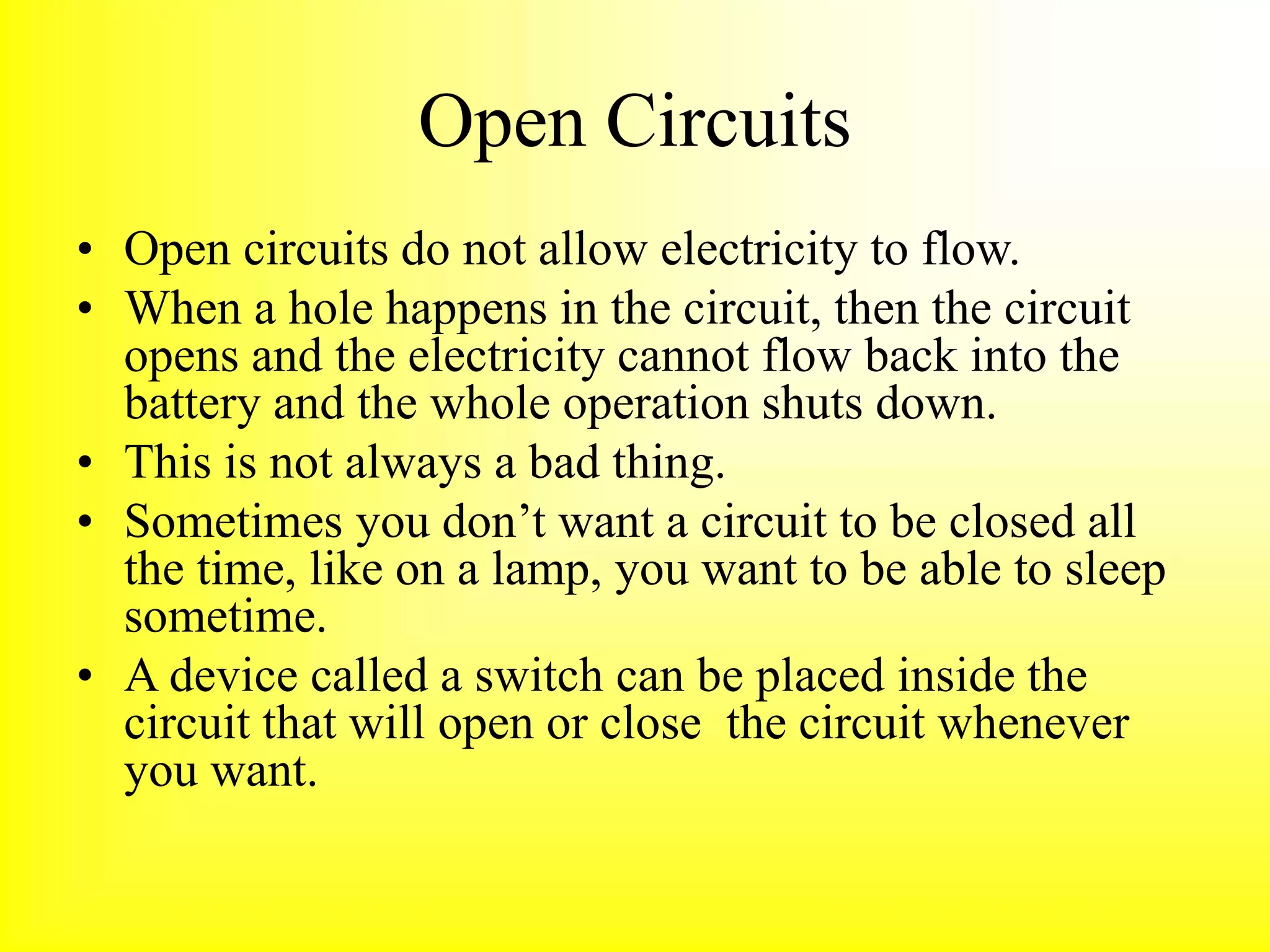 Open Circuits
• Open circuits do not allow electricity to flow.
• When a hole happens in the circuit, then the circuit
opens and the electricity cannot flow back into the
battery and the whole operation shuts down.
• This is not always a bad thing.
• Sometimes you don’t want a circuit to be closed all
the time, like on a lamp, you want to be able to sleep
sometime.
• A device called a switch can be placed inside the
circuit that will open or close the circuit whenever
you want.
 