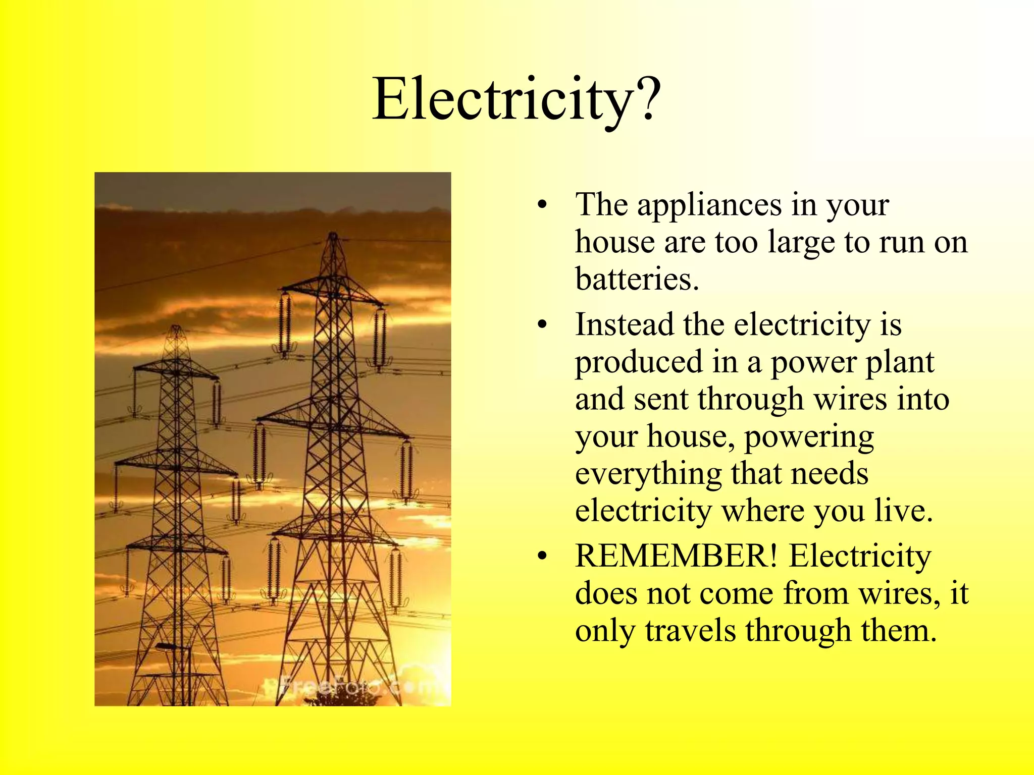 Electricity?
• The appliances in your
house are too large to run on
batteries.
• Instead the electricity is
produced in a power plant
and sent through wires into
your house, powering
everything that needs
electricity where you live.
• REMEMBER! Electricity
does not come from wires, it
only travels through them.
 