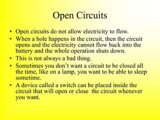 Open Circuits
• Open circuits do not allow electricity to flow.
• When a hole happens in the circuit, then the circuit
opens and the electricity cannot flow back into the
battery and the whole operation shuts down.
• This is not always a bad thing.
• Sometimes you don’t want a circuit to be closed all
the time, like on a lamp, you want to be able to sleep
sometime.
• A device called a switch can be placed inside the
circuit that will open or close the circuit whenever
you want.
 
