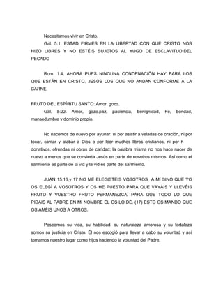 Necesitamos vivir en Cristo.
Gal. 5:1. ESTAD FIRMES EN LA LIBERTAD CON QUE CRISTO NOS
HIZO LIBRES Y NO ESTÉIS SUJETOS AL YUGO DE ESCLAVITUD.DEL
PECADO
Rom. 1:4. AHORA PUES NINGUNA CONDENACIÓN HAY PARA LOS
QUE ESTÁN EN CRISTO. JESÚS LOS QUE NO ANDAN CONFORME A LA
CARNE.
FRUTO DEL ESPÍRITU SANTO: Amor, gozo.
Gal. 5:22. Amor, gozo.paz, paciencia, benignidad, Fe, bondad,
mansedumbre y dominio propio.
No nacemos de nuevo por ayunar. ni por asistir a veladas de oración, ni por
tocar, cantar y alabar a Dios o por leer muchos libros cristianos, ni por hacer
donativos, ofrendas ni obras de caridad; la palabra misma no nos hace nacer de
nuevo a menos que se convierta Jesús en parte de nosotros mismos. Así como el
sarmiento es parte de la vid y la vid es parte del sarmiento.
JUAN 15:16.y 17 NO ME ELEGISTEIS VOSOTROS A MÍ SINO QUE YO
OS ELEGÍ A VOSOTROS Y OS HE PUESTO PARA QUE VAYÁIS Y LLEVÉIS
FRUTO Y VUESTRO FRUTO PERMANEZCA; PARA QUE TODO LO QUE
PIDAIS AL PADRE EN MI NOMBRE ÉL OS LO DÉ. (17) ESTO OS MANDO QUE
OS AMÉIS UNOS A OTROS.
Poseemos su vida, su habilidad, su naturaleza amorosa y su fortaleza
somos su justicia en Cristo. Él nos escogió para llevar a cabo su voluntad y así
tomamos nuestro lugar como hijos haciendo la voluntad del Padre.
 