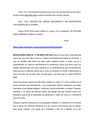 Rom. 13:11 Conociendo el tiempo que ya es hora de levantarnos del sueño,
porque ahora está más cerca nuestra salvación que cuando creimos.
Rom. 13:14. VESTÍOS DEL SEÑOR JESUCRISTO Y NO SATISFAGÁIS
LOS DESEOS DE LA CARNE.
Salmo 55:22 Echa sobre Jehová tu carga y él te sostendrá; NO DEJARÁ
PARA SIEMPRE CAÍDO AL JUSTO.
Amén
https://www.facebook.com/groups/tvhijosdediospuebla/
REVELACIÓN PARA EL 17 DE MAYO DE 2015 para el tema de la necesidad del
nuevo ser que creo Dios. Como un misterio escondido para todos los hombres y
solo ser familiar para todos sus hijos poder exclamar amen, si amen, así es y
aclarándonos sin adornar retóricamente la enseñanza nueva que tiene como un
manjar especial para sus hijos maduros en su entendimiento para comprobarnos
cada día que si estamos dentro de su reino su alimento es simple y llanamente el
amor increado que se hace vida, se hace gozo y se hace paz en nuestro NUEVO
SER.
Todos los escritos acerca de este tema, citados en cartas 17 y 24 se centran en el
punto principal que textualmente y con fundamento bíblicos sinópticos que están
marcados en las biblias antiguas, modernas, denomnacionales, privadas, hebreas,
arameas, y en todos los idiomas hablan del pasaje real que sostuvo Jesús con
Nicodemo acerca de la necesidad de pertenecer y nacer de nuevo en inverosímil
para el mundo.
Adopción significa hacernos de su propiedad mediante un conector de lo humano
con lo divino (lo podemos identificar con los nuevos instrumentos que se utilizan
para pasar energía, una clavija de 2 entradas a otra de 3 salidas) es el ser
 