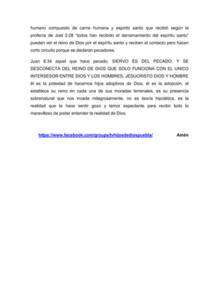 humano compuesto de carne humana y espirito santo que recibió según la
profecía de Joel 2:28 “todos han recibido el derramamiento del espíritu santo”
pueden ver el reino de Dios por el espíritu santo y reciben el contacto pero hacen
corto circuito porque se declaran pecadores.
Juan 8:34 aquel que hace pecado, SIERVO ES DEL PECADO. Y SE
DESCONECTA DEL REINO DE DIOS QUE SOLO FUNCIONA CON EL UNICO
INTERSESOR ENTRE DIOS Y LOS HOMBRES, JESUCRISTO DIOS Y HOMBRE
él es la potestad de hacernos hijos adoptivos de Dios, él es la adopción, el
establece su reino en cada una de sus moradas terrenales, es su presencia
sobrenatural que nos invade milagrosamente, no es teoría hipotética, es la
realidad que te hace sentir gozo y temor expectante para recibir todo lo
maravilloso de poder entender la realidad de Dios.
https://www.facebook.com/groups/tvhijosdediospuebla/ Amén
 