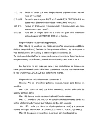 1ª C. 3:16 Acaso no sabéis que SOIS templo de Dios y que el Espíritu de Dios
mora en vosotros?
2ª C. 5:17 De modo que si alguno ESTÁ en Cristo NUEVA CRIATURA ES, las
cosas viejas pasaron he aquí todas son HECHAS NUEVAS.
Gal. 6:15 Porque en Cristo Jesús ni la circuncisión ni la circuncisión vale nada
sino ser una nueva creación.
Efe 2:29 Para ser un templo santo en el Señor en quien sois juntamente
edificados para MORADA DE DIOS en el Espíritu.
No puede haber salvación sin regeneración.
Mat. 18:3. Si no os volvéis y os hacéis como niños no entraréis en el Reino
de Dios (venga tu Reino). Ser hijos de Dios y estar en el Reino, es participar de la
vida de Dios; entrar en el gozo y la paz que le pertenecen solo a Él,
Es participar de la vida Eterna, nacemos de nuevo por medio de Jesucristo lo que
nos permite ser y hacer lo que por nosotros mismos no podemos ser ni hacer.
Los humanos no son más que carne y sus posibilidades se limitan a su
carne pero cuando el Espíritu Santo toma posesión de nosotros nos transforma en
la vida VICTORIOSA DE JESÚS que es la misma de Dios.
Un pecado que racionalizamos se convierte en 2.
Retórica: Arte de embellecer palabras, lenguaje, figuras para deleitar los
sentidos.
Mat. 1:18. María se halló que había concebido, estaba embazada del
Espíritu Santo en carne.
Mat. 1:20. Lo que en ella es engendrado del Espíritu sano es.
Mat. 1:23. Profecía: Una VIRGEN (no conoció varón) concibiera y dará a luz
un hijo y le llamarás Emmanuel que traducido es Dios con nosotros.
Mat. 1:25. Hasta que dio a luz al primogénito (de José) y le puso por
nombre Jesús (EL SALVADOR DE LOS PECADOS DE SU PUEBLO (ISRAEL)).
Mat. 3:9 Dios puede levantar hijos a Abraham aún de estas piedras.
 