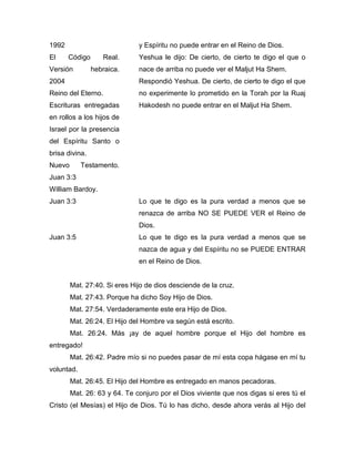 1992 y Espíritu no puede entrar en el Reino de Dios.
El Código Real.
Versión hebraica.
2004
Reino del Eterno.
Escrituras entregadas
en rollos a los hijos de
Israel por la presencia
del Espíritu Santo o
brisa divina.
Yeshua le dijo: De cierto, de cierto te digo el que o
nace de arriba no puede ver el Maljut Ha Shem.
Respondió Yeshua. De cierto, de cierto te digo el que
no experimente lo prometido en la Torah por la Ruaj
Hakodesh no puede entrar en el Maljut Ha Shem.
Nuevo Testamento.
Juan 3:3
William Bardoy.
Juan 3:3 Lo que te digo es la pura verdad a menos que se
renazca de arriba NO SE PUEDE VER el Reino de
Dios.
Juan 3:5 Lo que te digo es la pura verdad a menos que se
nazca de agua y del Espíritu no se PUEDE ENTRAR
en el Reino de Dios.
Mat. 27:40. Si eres Hijo de dios desciende de la cruz.
Mat. 27:43. Porque ha dicho Soy Hijo de Dios.
Mat. 27:54. Verdaderamente este era Hijo de Dios.
Mat. 26:24. El Hijo del Hombre va según está escrito.
Mat. 26:24. Más ¡ay de aquel hombre porque el Hijo del hombre es
entregado!
Mat. 26:42. Padre mío si no puedes pasar de mí esta copa hágase en mí tu
voluntad.
Mat. 26:45. El Hijo del Hombre es entregado en manos pecadoras.
Mat. 26: 63 y 64. Te conjuro por el Dios viviente que nos digas si eres tú el
Cristo (el Mesías) el Hijo de Dios. Tú lo has dicho, desde ahora verás al Hijo del
 