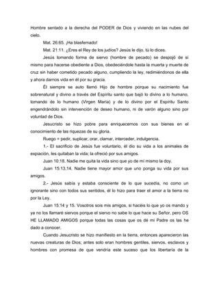 Hombre sentado a la derecha del PODER de Dios y viviendo en las nubes del
cielo.
Mat. 26:65. ¡Ha blasfemado!
Mat. 21:11. ¿Eres el Rey de los judíos? Jesús le dijo, tú lo dices.
Jesús tomando forma de siervo (hombre de pecado) se despojó de sí
mismo para hacerse obediente a Dios, obedeciéndole hasta la muerta y muerte de
cruz sin haber cometido pecado alguno, cumpliendo la ley, redimiéndonos de ella
y ahora darnos vida en él por su gracia.
Él siempre se auto llamó Hijo de hombre porque su nacimiento fue
sobrenatural y divino a través del Espíritu santo que bajó lo divino a lo humano,
tomando de lo humano (Virgen María) y de lo divino por el Espíritu Santo
engendrándolo sin intervención de deseo humano, ni de varón alguno sino por
voluntad de Dios.
Jesucristo se hizo pobre para enriquecernos con sus bienes en el
conocimiento de las riquezas de su gloria.
Ruego = pedir, suplicar, orar, clamar, interceder, indulgencia.
1.- El sacrificio de Jesús fue voluntario, él dio su vida a los animales de
expiación, les quitaban la vida; la ofreció por sus amigos.
Juan 10:18. Nadie me quita la vida sino que yo de mí mismo la doy.
Juan 15:13,14. Nadie tiene mayor amor que uno ponga su vida por sus
amigos.
2.- Jesús sabía y estaba consciente de lo que sucedía, no como un
ignorante sino con todos sus sentidos, él lo hizo para traer el amor a la tierra no
por la Ley.
Juan 15:14 y 15. Vosotros sois mis amigos, si hacéis lo que yo os mando y
ya no los llamaré siervos porque el siervo no sabe lo que hace su Señor, pero OS
HE LLAMADO AMIGOS porque todas las cosas que os dé mi Padre os las he
dado a conocer.
Cuando Jesucristo se hizo manifiesto en la tierra, entonces aparecieron las
nuevas creaturas de Dios; antes solo eran hombres gentiles, siervos, esclavos y
hombres con promesa de que vendría este suceso que los libertaría de la
 