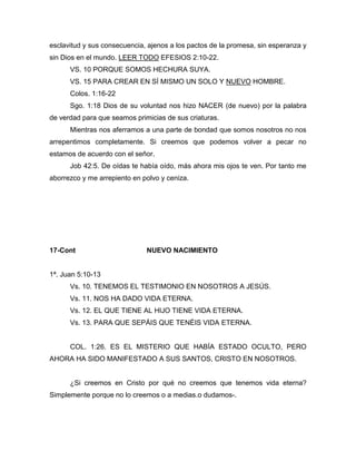 esclavitud y sus consecuencia, ajenos a los pactos de la promesa, sin esperanza y
sin Dios en el mundo. LEER TODO EFESIOS 2:10-22.
VS. 10 PORQUE SOMOS HECHURA SUYA.
VS. 15 PARA CREAR EN SÍ MISMO UN SOLO Y NUEVO HOMBRE.
Colos. 1:16-22
Sgo. 1:18 Dios de su voluntad nos hizo NACER (de nuevo) por la palabra
de verdad para que seamos primicias de sus criaturas.
Mientras nos aferramos a una parte de bondad que somos nosotros no nos
arrepentimos completamente. Si creemos que podemos volver a pecar no
estamos de acuerdo con el señor.
Job 42:5. De oídas te había oído, más ahora mis ojos te ven. Por tanto me
aborrezco y me arrepiento en polvo y ceniza.
17-Cont NUEVO NACIMIENTO
1ª. Juan 5:10-13
Vs. 10. TENEMOS EL TESTIMONIO EN NOSOTROS A JESÚS.
Vs. 11. NOS HA DADO VIDA ETERNA.
Vs. 12. EL QUE TIENE AL HIJO TIENE VIDA ETERNA.
Vs. 13. PARA QUE SEPÁIS QUE TENÉIS VIDA ETERNA.
COL. 1:26. ES EL MISTERIO QUE HABÍA ESTADO OCULTO, PERO
AHORA HA SIDO MANIFESTADO A SUS SANTOS, CRISTO EN NOSOTROS.
¿Si creemos en Cristo por qué no creemos que tenemos vida eterna?
Simplemente porque no lo creemos o a medias.o dudamos-.
 