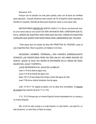 Romanos 10:9.
Porque con el corazón se cree para justicia, pero con la boca xe confiesa
para salvación Cuando hacemos esta oración de Fe el Espíritu Santo deposita la
semilla en nosotros. Semilla de Dios para hacernos nacer a una nueva vida.
NECESITAMOS NACER DE NUEVO JUAN 3:1-5. No es una forma de vivir,
es una nueva vida es una acción ES SER UN NUEVO SER. CONFESAR QUE ÉL
ES EL SEÑOR DE NUESTRA VIDA PARA SER SALVOS. CREER EN NUESTRO
CORAZÓN QUE MURIÓ POR NOSOTROS.PARA LIBERARNOS DEL PECADO
Todo aquel que ha nacido de Dios NO PRACTICA EL PECADO, pues al
que engendra Dios, Dios lo guarda y el maligno no lo toca.
NICODEMO (HOMBRE TERRENAL), ERA FARISEO SOBRESALIENTE
CONOCÍA LAS ESCRITURAS PERO NO ERA SALVO, NO HABÍA NACIDO DE
NUEVO. JESÚS LE DIJO, NO VERÁS NI ENTRARÁS EN EL REINO DE DIOS,
NACER DEL AGUA Y ESPÍRITU.
¿QUÉ REPRESENTA EL AGUA EN LA BIBLIA?
Juan 4:10 él te dará el agua viva.
Juan 4:14 él es fuente de agua viva.
Apoc. 22:17 el que tenga sed venga y tome del agua de vida.
Juan 7:38 de su interior brotarán ríos de agua.
Juan 14:16-17 Yo rogaré al padre y El os dará otro consolador, el Espíritu
de verdad (hay espíritu.de error 1ª Jn. 4:6)
1ª C. 12:13 Porque por un mismo Espíritu fuimos bautizados en un cuerpo y
un mismo Espíritu.
Efe. 4:4-6 Un solo cuerpo y un solo Espíritu un solo Señor, una sola Fe, un
solo bautismo, un solo Dios y Padre en todos.
 