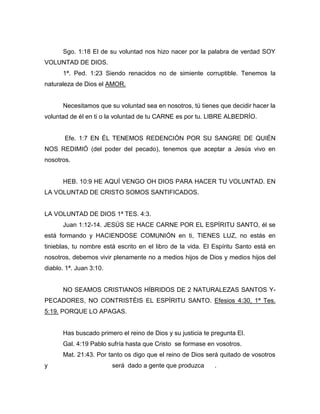 Sgo. 1:18 El de su voluntad nos hizo nacer por la palabra de verdad SOY
VOLUNTAD DE DIOS.
1ª. Ped. 1:23 Siendo renacidos no de simiente corruptible. Tenemos la
naturaleza de Dios el AMOR.
Necesitamos que su voluntad sea en nosotros, tú tienes que decidir hacer la
voluntad de él en ti o la voluntad de tu CARNE es por tu. LIBRE ALBEDRÍO.
Efe. 1:7 EN ÉL TENEMOS REDENCIÓN POR SU SANGRE DE QUIÉN
NOS REDIMIÓ (del poder del pecado), tenemos que aceptar a Jesús vivo en
nosotros.
HEB. 10:9 HE AQUÍ VENGO OH DIOS PARA HACER TU VOLUNTAD. EN
LA VOLUNTAD DE CRISTO SOMOS SANTIFICADOS.
LA VOLUNTAD DE DIOS 1ª TES. 4:3.
Juan 1:12-14. JESÚS SE HACE CARNE POR EL ESPÍRITU SANTO, él se
está formando y HACIENDOSE COMUNIÓN en ti, TIENES LUZ, no estás en
tinieblas, tu nombre está escrito en el libro de la vida. El Espíritu Santo está en
nosotros, debemos vivir plenamente no a medios hijos de Dios y medios hijos del
diablo. 1ª. Juan 3:10.
NO SEAMOS CRISTIANOS HÍBRIDOS DE 2 NATURALEZAS SANTOS Y-
PECADORES, NO CONTRISTÉIS EL ESPÍRITU SANTO. Efesios 4:30, 1ª Tes.
5:19. PORQUE LO APAGAS.
Has buscado primero el reino de Dios y su justicia te pregunta El.
Gal. 4:19 Pablo sufría hasta que Cristo se formase en vosotros.
Mat. 21:43. Por tanto os digo que el reino de Dios será quitado de vosotros
y será dado a gente que produzca .
 