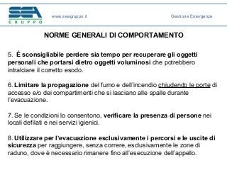 NORME GENERALI DI COMPORTAMENTO
5. È sconsigliabile perdere sia tempo per recuperare gli oggetti
personali che portarsi dietro oggetti voluminosi che potrebbero
intralciare il corretto esodo.
6. Limitare la propagazione del fumo e dell’incendio chiudendo le porte di
accesso e/o dei compartimenti che si lasciano alle spalle durante
l’evacuazione.
7. Se le condizioni lo consentono, verificare la presenza di persone nei
locali defilati e nei servizi igienici.
8. Utilizzare per l’evacuazione esclusivamente i percorsi e le uscite di
sicurezza per raggiungere, senza correre, esclusivamente le zone di
raduno, dove è necessario rimanere fino all’esecuzione dell’appello.
www.seagruppo.it Gestione Emergenze
 