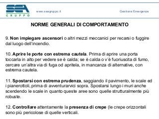 NORME GENERALI DI COMPORTAMENTO
9. Non impiegare ascensori o altri mezzi meccanici per recarsi o fuggire
dal luogo dell’incendio.
10. Aprire le porte con estrema cautela. Prima di aprire una porta
toccarla in alto per vedere se è calda; se è calda o v’è fuoriuscita di fumo,
cercare un’altra via di fuga od apritela, in mancanza di alternative, con
estrema cautela.
11. Spostarsi con estrema prudenza, saggiando il pavimento, le scale ed
i pianerottoli, prima di avventurarvici sopra. Spostarsi lungo i muri anche
scendendo le scale in quanto queste aree sono quelle strutturalmente più
robuste.
12. Controllare attentamente la presenza di crepe (le crepe orizzontali
sono più pericolose di quelle verticali.
www.seagruppo.it Gestione Emergenze
 