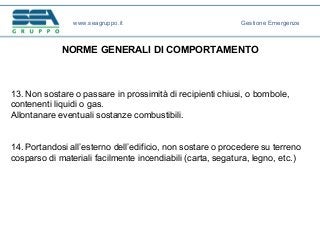 NORME GENERALI DI COMPORTAMENTO
13. Non sostare o passare in prossimità di recipienti chiusi, o bombole,
contenenti liquidi o gas.
Allontanare eventuali sostanze combustibili.
14. Portandosi all’esterno dell’edificio, non sostare o procedere su terreno
cosparso di materiali facilmente incendiabili (carta, segatura, legno, etc.)
www.seagruppo.it Gestione Emergenze
 