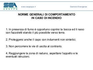 NORME GENERALI DI COMPORTAMENTO
IN CASO DI INCENDIO
1. In presenza di fumo è opportuno coprirsi la bocca ed il naso
con fazzoletti stando il più possibile verso terra.
2. Proteggersi anche il capo con indumenti non sintetici.
3. Non percorrere le vie di uscita al contrario.
4. Raggiungere la zona di raduno, aspettare l’appello e le
eventuali istruzioni.
www.seagruppo.it Gestione Emergenze
 