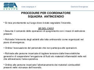 PROCEDURE PER COORDINATORE
SQUADRA ANTINCENDIO
• Si reca prontamente sul luogo dove è stato segnalato l’incendio.
SE DEL CASO
• Assume il comando delle operazioni di spegnimento con i mezzi di estinzione
presenti.
• Richiede l’intervento degli addetti alla lotta antincendio come organizzati nel
piano di emergenza.
• Ordina l’evacuazione del personale che non partecipa alle operazioni.
• Richiede alle persone incaricate di togliere tensione dalle linee elettriche
generali e di sospendere l’erogazione di fluidi e/o materiali infiammabili nelle reti
che attraversano l’area operativa.
• Ordina alle persone incaricate l’allontanamento dei materiali combustibili
presenti nelle vicinanze dell’incendio.
www.seagruppo.it Gestione Emergenze
 