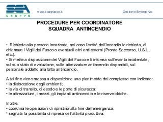 PROCEDURE PER COORDINATORE
SQUADRA ANTINCENDIO
• Richiede alla persona incaricata, nel caso l’entità dell’incendio lo richieda, di
chiamare i Vigili del Fuoco o eventuali altri enti esterni (Pronto Soccorso, U.S.L.,
etc.).
• Si mette a disposizione dei Vigili del Fuoco e li informa sull’evento incidentale,
sul suo stato di evoluzione, sulle attrezzature antincendio disponibili, sul
personale addetto alla lotta antincendio.
A tal fine viene messa a disposizione una planimetria del complesso con indicato:
• la dislocazione degli ambienti;
• le vie di transito, di esodo e le porte di sicurezza;
• le attrezzature, i mezzi, gli impianti antincendio e le riserve idriche.
Inoltre:
• coordina le operazioni di ripristino alla fine dell’emergenza;
• segnala la possibilità di ripresa dell’attività produttiva.
www.seagruppo.it Gestione Emergenze
 