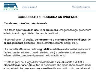 COORDINATORE SQUADRA ANTINCENDIO
L’addetto controlla costantemente:
• La facile apertura delle uscite di sicurezza, eseguendo ogni procedura
ed eliminando ogni difetto che non le rendi tali.
• I corretti criteri di scelta, collocamento e manutenzione dei dispositivi
di spegnimento del fuoco (ad es. estintori, idranti, naspi, etc.).
• La corretta affissione della segnaletica relativa ai dispositivi antincendio
(ad es. uscite, estintori, quadri elettrici, etc.) e delle eventuali sostanze
infiammabili e comburenti presenti nello stabilimento.
• Tutte le parti del luogo di lavoro destinate a vie di uscita e di tutti i
dispositivi antincendio al fine di assicurare che siano liberi da ostruzioni
e da pericoli che possano compromettere il sicuro utilizzo in caso di esodo.
www.seagruppo.it Gestione Emergenze
 