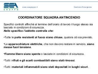 COORDINATORE SQUADRA ANTINCENDIO
Specifici controlli affinché al termine dell’orario di lavoro il luogo stesso sia
lasciato in condizioni di sicurezza.
Nello specifico l’addetto controlla che:
•Tutte le porte resistenti al fuoco siano chiuse, qualora ciò sia previsto.
•Le apparecchiature elettriche, che non devono restare in servizio, siano
messe fuori tensione.
•Fiamme libere siano spente o lasciate in condizioni di sicurezza.
•Tutti i rifiuti e gli scarti combustibili siano stati rimossi.
•Tutti i materiali infiammabili siano stati depositati in luoghi sicuri.
www.seagruppo.it Gestione Emergenze
 