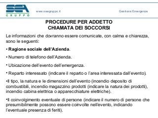 PROCEDURE PER ADDETTO
CHIAMATA DEI SOCCORSI
Le informazioni che dovranno essere comunicate, con calma e chiarezza,
sono le seguenti:
• Ragione sociale dell’Azienda.
• Numero di telefono dell’Azienda.
• Ubicazione dell’evento dell’emergenza.
• Reparto interessato (indicare il reparto o l’area interessata dall’evento).
•Il tipo, la natura e le dimensioni dell’evento (incendio deposito di
combustibili, incendio magazzino prodotti (indicare la natura dei prodotti),
incendio cabina elettrica o apparecchiature elettriche).
•Il coinvolgimento eventuale di persone (indicare il numero di persone che
presumibilmente possono essere coinvolte nell’evento, indicando
l’eventuale presenza di feriti).
www.seagruppo.it Gestione Emergenze
 