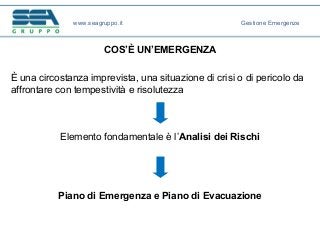 COS’È UN’EMERGENZA
È una circostanza imprevista, una situazione di crisi o di pericolo da
affrontare con tempestività e risolutezza
Elemento fondamentale è l’Analisi dei Rischi
Piano di Emergenza e Piano di Evacuazione
www.seagruppo.it Gestione Emergenze
 