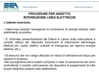 PROCEDURE PER ADDETTO
INTERRUZIONE LINEE ELETTRICHE
L’addetto incaricato:
• Interrompe durante l’emergenza la conduzione di energia elettrica dello
stabilimento produttivo.
• E’ informato preventivamente dal Datore di Lavoro sulla collocazione e
corretto utilizzo dei dispositivi funzionanti di interruzione dell’energia
elettrica (es. quadri elettrici, pulsanti di emergenza per sgancio energia
elettrica, etc.).
• Si assicura che non venga utilizzato un mezzo di estinzione ad acqua per
impianti in tensione.
Tale accorgimento deve essere compreso in fase di prevenzione dei rischi
controllando il corretto collocamento dei dispositivi di spegnimento di tutte
le parti elettriche presenti nello stabilimento.
www.seagruppo.it Gestione Emergenze
 