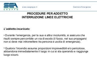 PROCEDURE PER ADDETTO
INTERRUZIONE LINEE ELETTRICHE
L’addetto incaricato:
• Durante l’emergenza, per la sua e altrui incolumità, si assicura che
risulti sempre percorribile un via di esodo (il fuoco, nel suo propagarsi
non si deve mai intromettere tra persona e uscita di emergenza).
• Qualora l’incendio assuma proporzioni imprevedibili e/o pericolose,
abbandona immediatamente il luogo in cui si sta operando e raggiunge
luogo sicuro.
www.seagruppo.it Gestione Emergenze
 