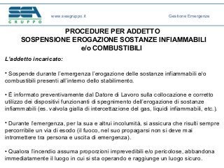 PROCEDURE PER ADDETTO
SOSPENSIONE EROGAZIONE SOSTANZE INFIAMMABILI
e/o COMBUSTIBILI
L’addetto incaricato:
• Sospende durante l’emergenza l’erogazione delle sostanze infiammabili e/o
combustibili presenti all’interno dello stabilimento.
• È informato preventivamente dal Datore di Lavoro sulla collocazione e corretto
utilizzo dei dispositivi funzionanti di spegnimento dell’erogazione di sostanze
infiammabili (es. valvola gialla di intercettazione del gas, liquidi infiammabili, etc.).
• Durante l’emergenza, per la sua e altrui incolumità, si assicura che risulti sempre
percorribile un via di esodo (il fuoco, nel suo propagarsi non si deve mai
intromettere tra persona e uscita di emergenza).
• Qualora l’incendio assuma proporzioni imprevedibili e/o pericolose, abbandona
immediatamente il luogo in cui si sta operando e raggiunge un luogo sicuro.
www.seagruppo.it Gestione Emergenze
 