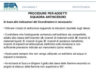 PROCEDURE PER ADDETTI
SQUADRA ANTINCENDIO
In base alle indicazioni del Coordinatore è necessario:
• Attivare i mezzi di estinzione seguendo le istruzioni riportate sugli stessi.
• Controllare che l’estinguente contenuto nell’estintore sia compatibile,
adatto alla classe dell’incendio (A: incendi di materiali solidi; B: incendi di
materiali liquidi; C: incendi di gas; D: incendi di sostanze metalliche;
incendi di impianti ed attrezzature elettriche sotto tensione) e con
sufficiente pressione indicata sul manometro (zona verde).
• Assicurarsi sempre che non venga utilizzato un estintore ad acqua in
impianti in tensione.
• Avvicinarsi al fuoco e dirigere il getto alla base delle fiamme secondo un
angolo di attacco delle fiamme non superiore a 90°.
www.seagruppo.it Gestione Emergenze
 