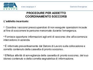 PROCEDURE PER ADDETTO
COORDINAMENTO SOCCORSI
L’addetto incaricato:
• Coordina i soccorsi preoccupandosi di non eseguire operazioni incaute
al fine di soccorrere le persone menomate durante l’emergenza.
• Fornisce opportune informazioni agli enti di soccorso che all’occorrenza
intercedono in azienda.
• È informato preventivamente dal Datore di Lavoro sulla collocazione e
corretto contenuto della cassetta di pronto soccorso.
• Effettua attività di sorveglianza della cassetta di pronto soccorso, del suo
idoneo contenuto e della corretta segnaletica di informazione.
www.seagruppo.it Gestione Emergenze
 