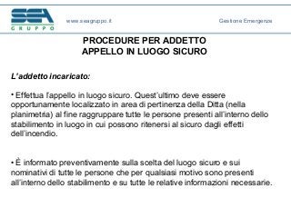 PROCEDURE PER ADDETTO
APPELLO IN LUOGO SICURO
L’addetto incaricato:
• Effettua l’appello in luogo sicuro. Quest’ultimo deve essere
opportunamente localizzato in area di pertinenza della Ditta (nella
planimetria) al fine raggruppare tutte le persone presenti all’interno dello
stabilimento in luogo in cui possono ritenersi al sicuro dagli effetti
dell’incendio.
• È informato preventivamente sulla scelta del luogo sicuro e sui
nominativi di tutte le persone che per qualsiasi motivo sono presenti
all’interno dello stabilimento e su tutte le relative informazioni necessarie.
www.seagruppo.it Gestione Emergenze
 