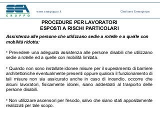PROCEDURE PER LAVORATORI
ESPOSTI A RISCHI PARTICOLARI
Assistenza alle persone che utilizzano sedie a rotelle e a quelle con
mobilità ridotta:
• Prevedere una adeguata assistenza alle persone disabili che utilizzano
sedie a rotelle ed a quelle con mobilità limitata.
• Quando non sono installate idonee misure per il superamento di barriere
architettoniche eventualmente presenti oppure qualora il funzionamento di
tali misure non sia assicurato anche in caso di incendio, occorre che
alcuni lavoratori, fisicamente idonei, siano addestrati al trasporto delle
persone disabili.
• Non utilizzare ascensori per l'esodo, salvo che siano stati appositamente
realizzati per tale scopo.
www.seagruppo.it Gestione Emergenze
 
