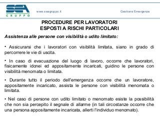 PROCEDURE PER LAVORATORI
ESPOSTI A RISCHI PARTICOLARI
Assistenza alle persone con visibilità o udito limitato:
• Assicurarsi che i lavoratori con visibilità limitata, siano in grado di
percorrere le vie di uscita.
• In caso di evacuazione del luogo di lavoro, occorre che lavoratori,
fisicamente idonei ed appositamente incaricati, guidino le persone con
visibilità menomata o limitata.
• Durante tutto il periodo dell'emergenza occorre che un lavoratore,
appositamente incaricato, assista le persone con visibilità menomata o
limitata.
• Nel caso di persone con udito limitato o menomato esiste la possibilità
che non sia percepito il segnale di allarme (in tali circostanze occorre che
una persona appositamente incaricata, allerti l'individuo menomato).
www.seagruppo.it Gestione Emergenze
 