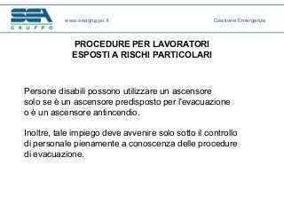 PROCEDURE PER LAVORATORI
ESPOSTI A RISCHI PARTICOLARI
Persone disabili possono utilizzare un ascensore
solo se è un ascensore predisposto per l'evacuazione
o è un ascensore antincendio.
Inoltre, tale impiego deve avvenire solo sotto il controllo
di personale pienamente a conoscenza delle procedure
di evacuazione.
www.seagruppo.it Gestione Emergenze
 