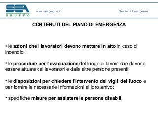 CONTENUTI DEL PIANO DI EMERGENZA
• le azioni che i lavoratori devono mettere in atto in caso di
incendio;
• le procedure per l'evacuazione del luogo di lavoro che devono
essere attuate dai lavoratori e dalle altre persone presenti;
• le disposizioni per chiedere l'intervento dei vigili dei fuoco e
per fornire le necessarie informazioni al loro arrivo;
• specifiche misure per assistere le persone disabili.
www.seagruppo.it Gestione Emergenze
 
