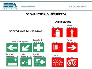 SEGNALETICA DI SICUREZZA
www.seagruppo.it Gestione Emergenze
Allarme
antincendio
Estintore
Attacco
autopompa
Idrante
Naspo
Freccia
antincendioFreccia di emergenza
Cassetta di
medicazione
Barella di
primo soccorso
Uscita
di emergenza
Doccia
di emergenza
ANTINCENDIO
SOCCORSO E SALVATAGGIO
 