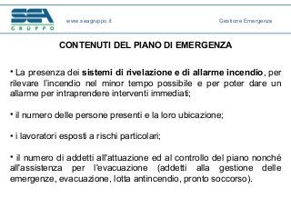 CONTENUTI DEL PIANO DI EMERGENZA
• La presenza dei sistemi di rivelazione e di allarme incendio, per
rilevare l’incendio nel minor tempo possibile e per poter dare un
allarme per intraprendere interventi immediati;
• il numero delle persone presenti e la loro ubicazione;
• i lavoratori esposti a rischi particolari;
• il numero di addetti all'attuazione ed al controllo del piano nonché
all'assistenza per l'evacuazione (addetti alla gestione delle
emergenze, evacuazione, lotta antincendio, pronto soccorso).
www.seagruppo.it Gestione Emergenze
 