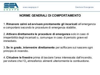 NORME GENERALI DI COMPORTAMENTO
1. Rimanere calmi ed avvisare prontamente gli incaricati all’emergenza
e comportarsi secondo le procedure di emergenza stabilite.
2. Attivare direttamente le procedure di emergenza solo in caso di
irreperibilità degli incaricati o, comunque in caso di pericolo grave ed
immediato.
3. Se in grado, intervenire direttamente per soffocare sul nascere ogni
principio di incendio.
4. Chiudere le finestre prima di lasciare l’area interessata dall’incendio,
per evitare che l’O2 atmosferico alimenti ulteriormente la combustione.
www.seagruppo.it Gestione Emergenze
 