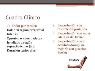 Cuadro Clínico
a) Dolor pericárdico
Dolor en región precordial
Intenso
Opresivo o «quemadura»
Irradiado a región
supraclavicular (izq)
Duración varios días
1. Exacerbación con
inspiración profunda
2. Exacerbación con movs.
laterales del tronco
3. Exacerbación con el
decúbito doral y su
mejoría con posición
Fowler
 