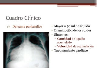 Cuadro Clínico
c) Derrame pericárdico • Mayor a 50 ml de líquido
• Disminución de los ruidos
• Síntomas:
▫ Cantidad de líquido
acumulado
▫ Velocidad de acumulación
• Taponamiento cardiaco
 