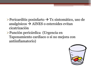 Pericarditis posinfarto  Tx sintomático, uso de
analgésicos  AINES o esteroides evitan
cicatrización
Punción pericárdica (Urgencia en
Taponamiento cardiaco o si no mejora con
antiinflamatorio)
 